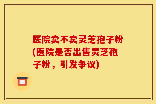 医院卖不卖灵芝孢子粉(医院是否出售灵芝孢子粉，引发争议)