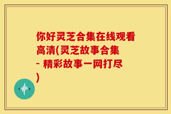 你好灵芝合集在线观看高清(灵芝故事合集 - 精彩故事一网打尽)