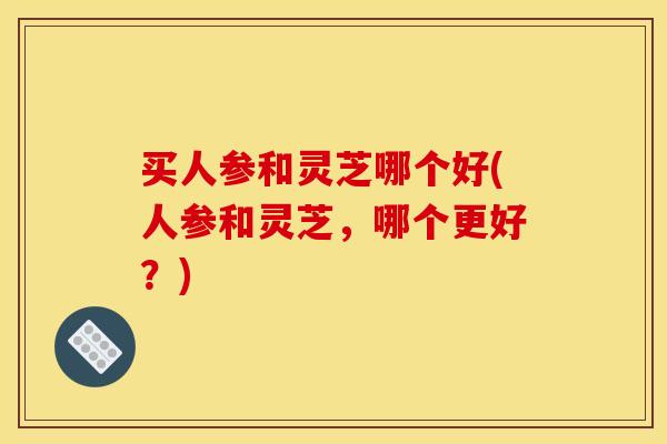 买人参和灵芝哪个好(人参和灵芝,哪个更好?)