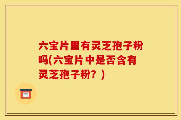 六宝片里有灵芝孢子粉吗(六宝片中是否含有灵芝孢子粉?)
