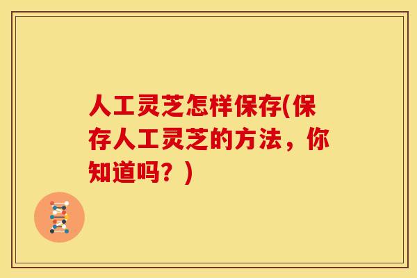 人工灵芝怎样保存(保存人工灵芝的方法,你知道吗?)