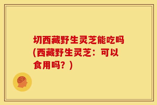 切西藏野生灵芝能吃吗(西藏野生灵芝:可以食用吗?)