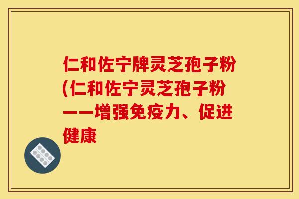 仁和佐宁牌灵芝孢子粉(仁和佐宁灵芝孢子粉——增强免疫力、促进健康