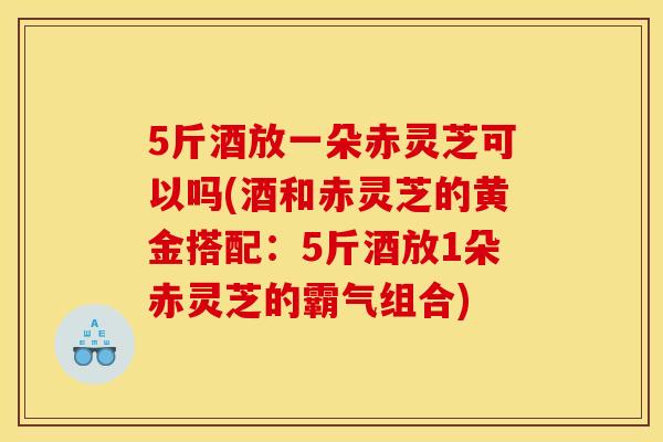 5斤酒放一朵赤灵芝可以吗(酒和赤灵芝的黄金搭配:5斤酒放1朵赤灵芝的霸气组合)