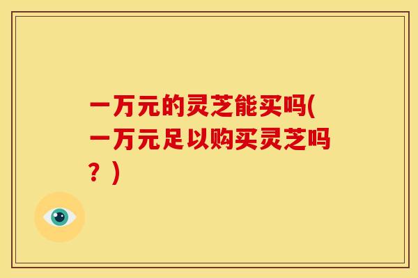 一万元的灵芝能买吗(一万元足以购买灵芝吗？)