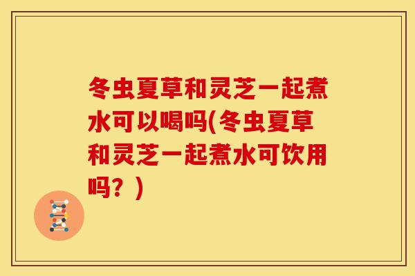 冬虫夏草和灵芝一起煮水可以喝吗(冬虫夏草和灵芝一起煮水可饮用吗?)