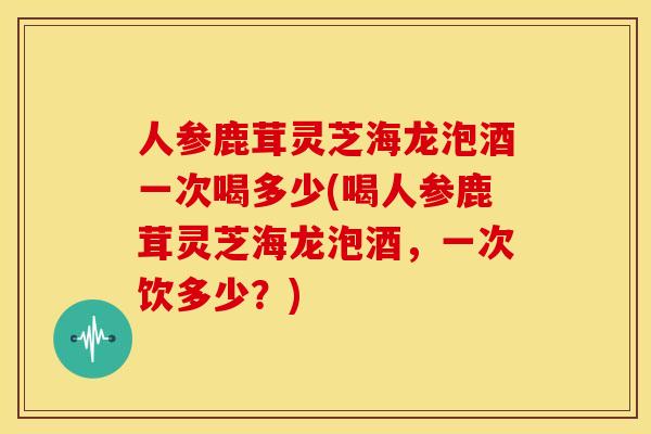 人参鹿茸灵芝海龙泡酒一次喝多少(喝人参鹿茸灵芝海龙泡酒,一次饮多少?)