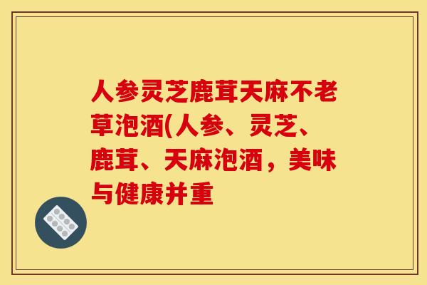 人参灵芝鹿茸天麻不老草泡酒(人参、灵芝、鹿茸、天麻泡酒,美味与健康并重
