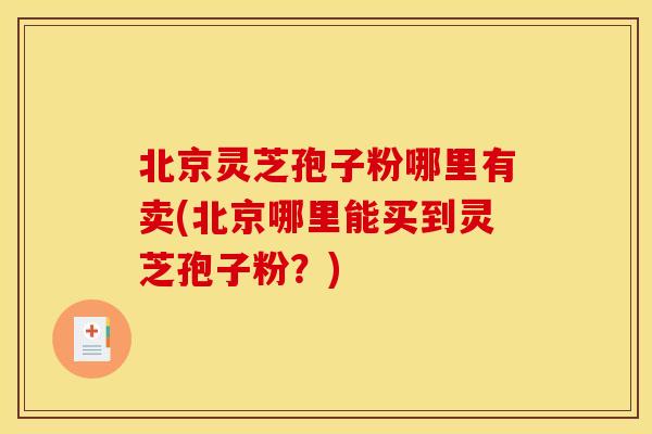 北京灵芝孢子粉哪里有卖(北京哪里能买到灵芝孢子粉?)