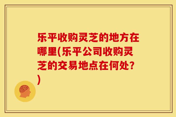 乐平收购灵芝的地方在哪里(乐平公司收购灵芝的交易地点在何处?)
