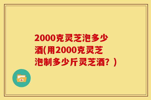2000克灵芝泡多少酒(用2000克灵芝泡制多少斤灵芝酒？)