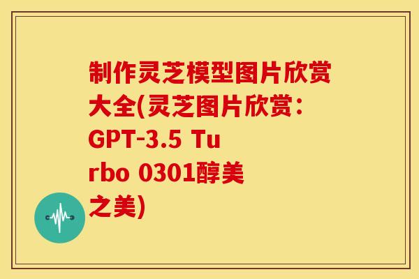 制作灵芝模型图片欣赏大全(灵芝图片欣赏：GPT-3.5 Turbo 0301醇美之美)