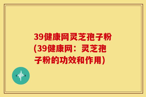 39健康网灵芝孢子粉(39健康网：灵芝孢子粉的功效和作用)