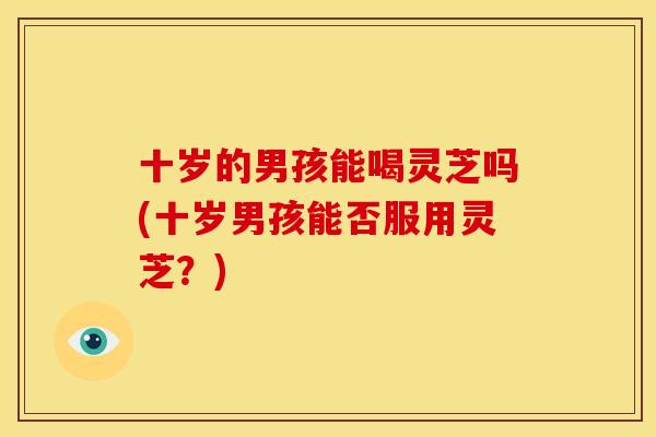 十岁的男孩能喝灵芝吗(十岁男孩能否服用灵芝?)