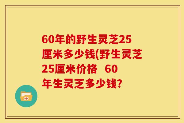 60年的野生灵芝25厘米多少钱(野生灵芝25厘米价格 60年生灵芝多少钱?