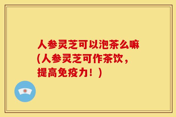 人参灵芝可以泡茶么嘛(人参灵芝可作茶饮,提高免疫力!)