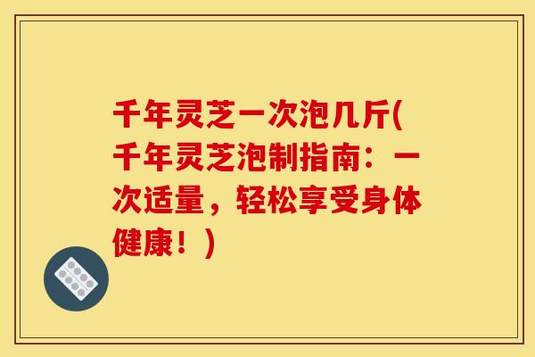 千年灵芝一次泡几斤(千年灵芝泡制指南：一次适量，轻松享受身体健康！)