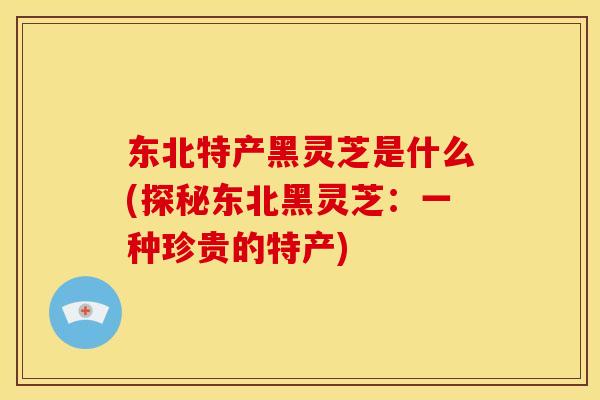 东北特产黑灵芝是什么(探秘东北黑灵芝：一种珍贵的特产)