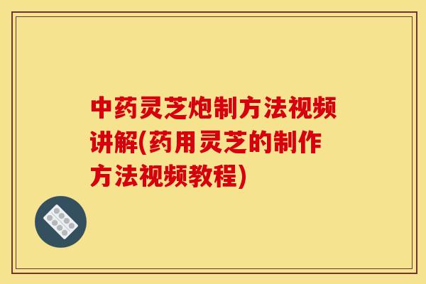 中药灵芝炮制方法视频讲解(药用灵芝的制作方法视频教程)
