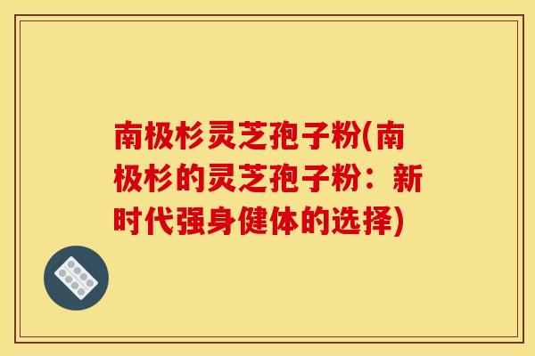 南极杉灵芝孢子粉(南极杉的灵芝孢子粉:新时代强身健体的选择)