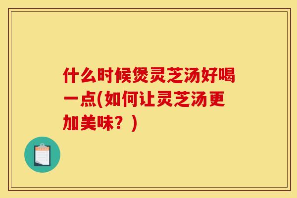 什么时候煲灵芝汤好喝一点(如何让灵芝汤更加美味？)