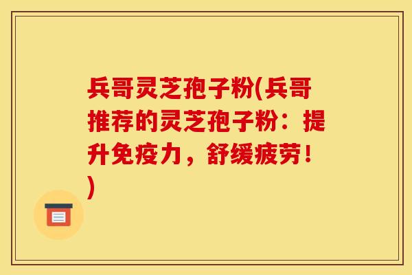 兵哥灵芝孢子粉(兵哥推荐的灵芝孢子粉:提升免疫力,舒缓疲劳!)