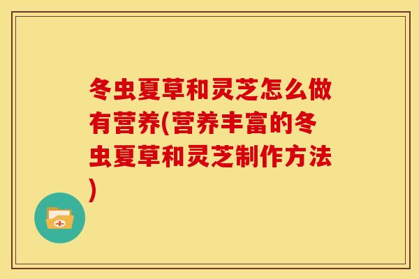 冬虫夏草和灵芝怎么做有营养(营养丰富的冬虫夏草和灵芝制作方法)
