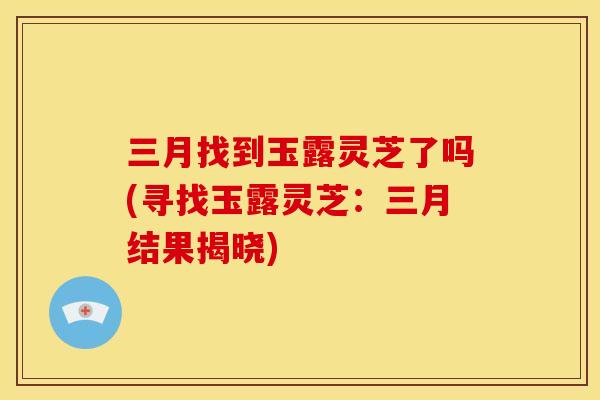 三月找到玉露灵芝了吗(寻找玉露灵芝：三月结果揭晓)
