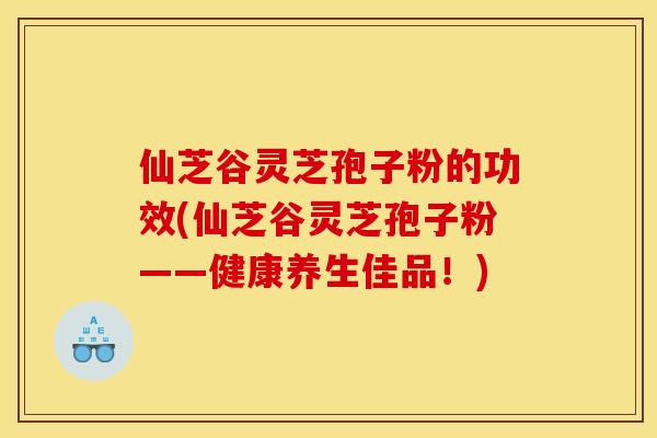 仙芝谷灵芝孢子粉的功效(仙芝谷灵芝孢子粉——健康养生佳品!)
