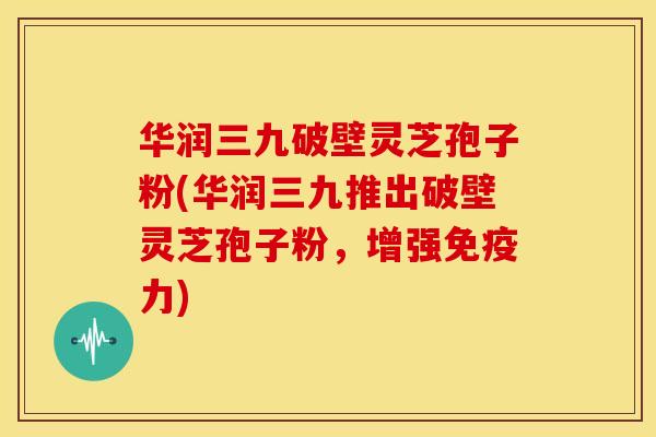 华润三九破壁灵芝孢子粉(华润三九推出破壁灵芝孢子粉,增强免疫力)