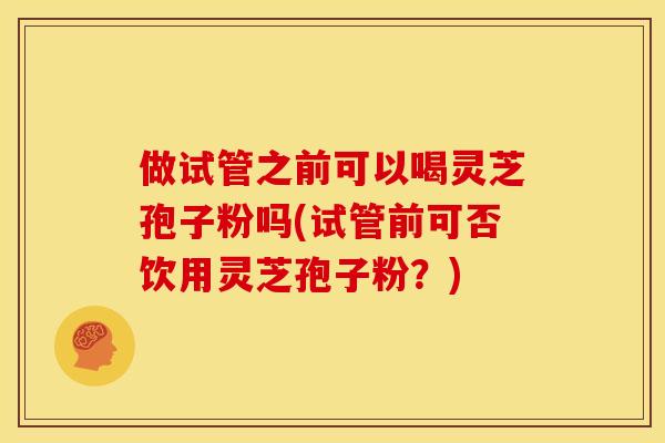 做试管之前可以喝灵芝孢子粉吗(试管前可否饮用灵芝孢子粉?)