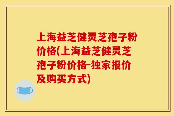 上海益芝健灵芝孢子粉价格(上海益芝健灵芝孢子粉价格-独家报价及购买方式)