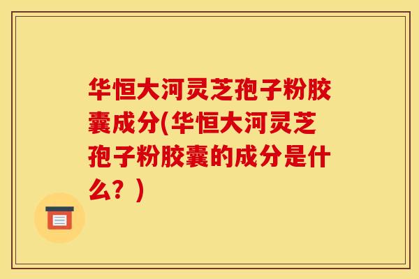 华恒大河灵芝孢子粉胶囊成分(华恒大河灵芝孢子粉胶囊的成分是什么?)