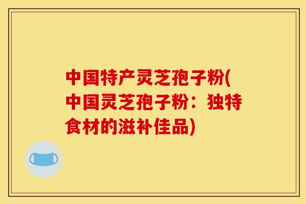 中国特产灵芝孢子粉(中国灵芝孢子粉:独特食材的滋补佳品)