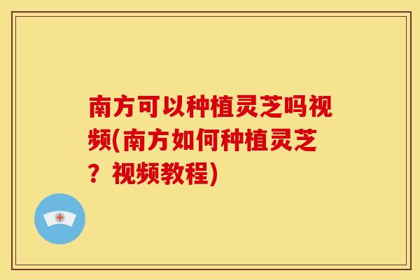 南方可以种植灵芝吗视频(南方如何种植灵芝?视频教程)