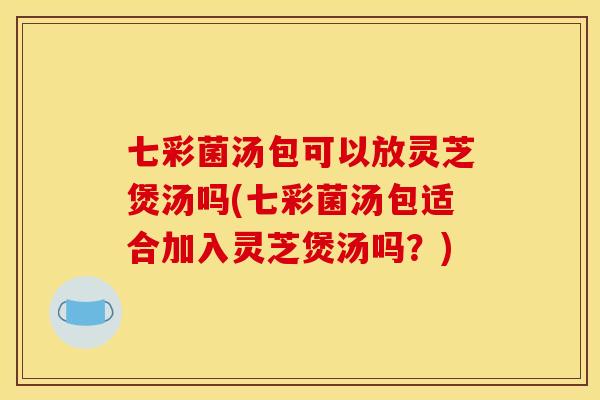 七彩菌汤包可以放灵芝煲汤吗(七彩菌汤包适合加入灵芝煲汤吗？)
