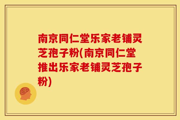 南京同仁堂乐家老铺灵芝孢子粉(南京同仁堂推出乐家老铺灵芝孢子粉)