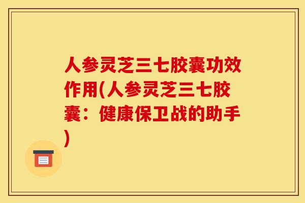 人参灵芝三七胶囊功效作用(人参灵芝三七胶囊:健康保卫战的助手)