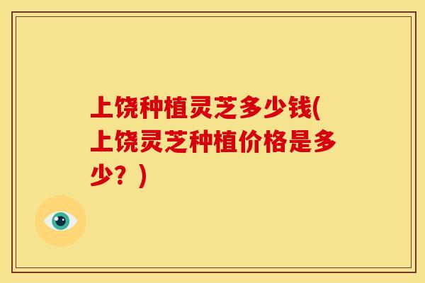 上饶种植灵芝多少钱(上饶灵芝种植价格是多少?)