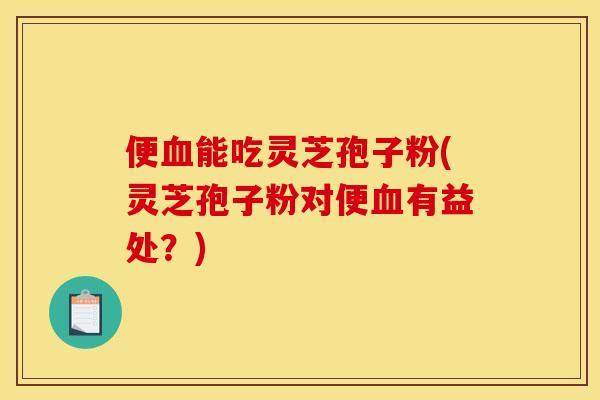 便血能吃灵芝孢子粉(灵芝孢子粉对便血有益处?)