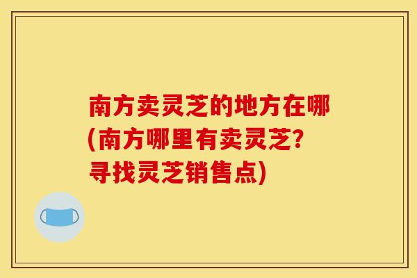 南方卖灵芝的地方在哪(南方哪里有卖灵芝?寻找灵芝销售点)