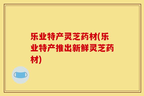 乐业特产灵芝药材(乐业特产推出新鲜灵芝药材)