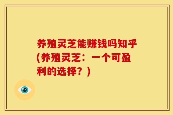 养殖灵芝能赚钱吗知乎(养殖灵芝:一个可盈利的选择?)