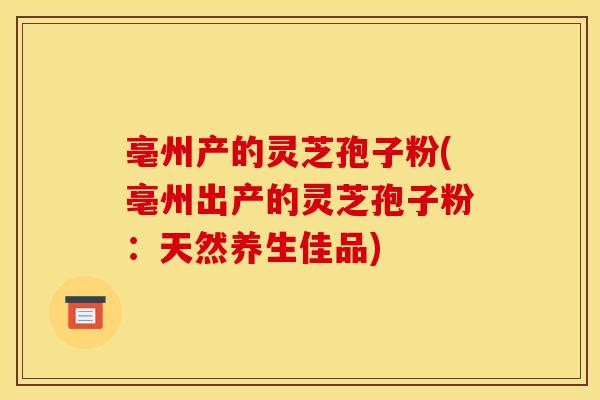 亳州产的灵芝孢子粉(亳州出产的灵芝孢子粉:天然养生佳品)