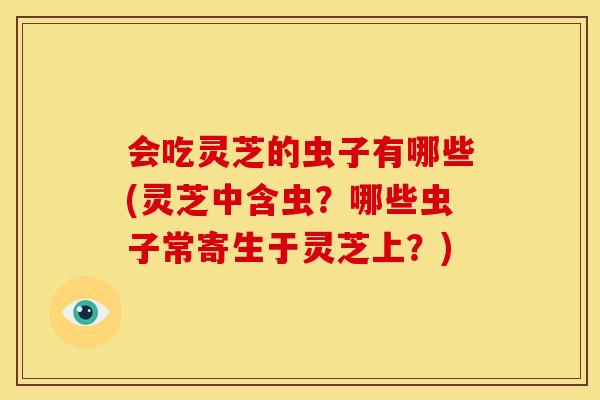 会吃灵芝的虫子有哪些(灵芝中含虫?哪些虫子常寄生于灵芝上?)