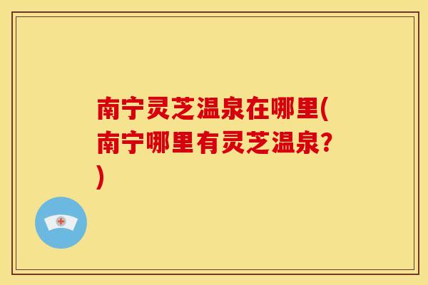 南宁灵芝温泉在哪里(南宁哪里有灵芝温泉?)
