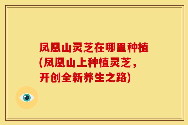 凤凰山灵芝在哪里种植(凤凰山上种植灵芝，开创全新养生之路)