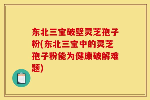 东北三宝破壁灵芝孢子粉(东北三宝中的灵芝孢子粉能为健康破解难题)