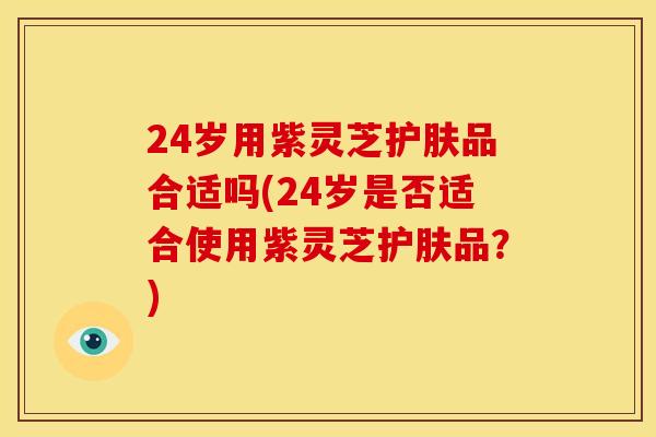24岁用紫灵芝护肤品合适吗(24岁是否适合使用紫灵芝护肤品？)