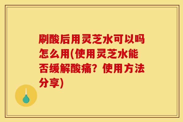 刷酸后用灵芝水可以吗怎么用(使用灵芝水能否缓解酸痛?使用方法分享)